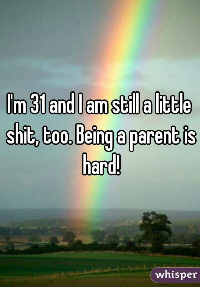 I'm 31 and I am still a little shit, too. Being a parent is hard!