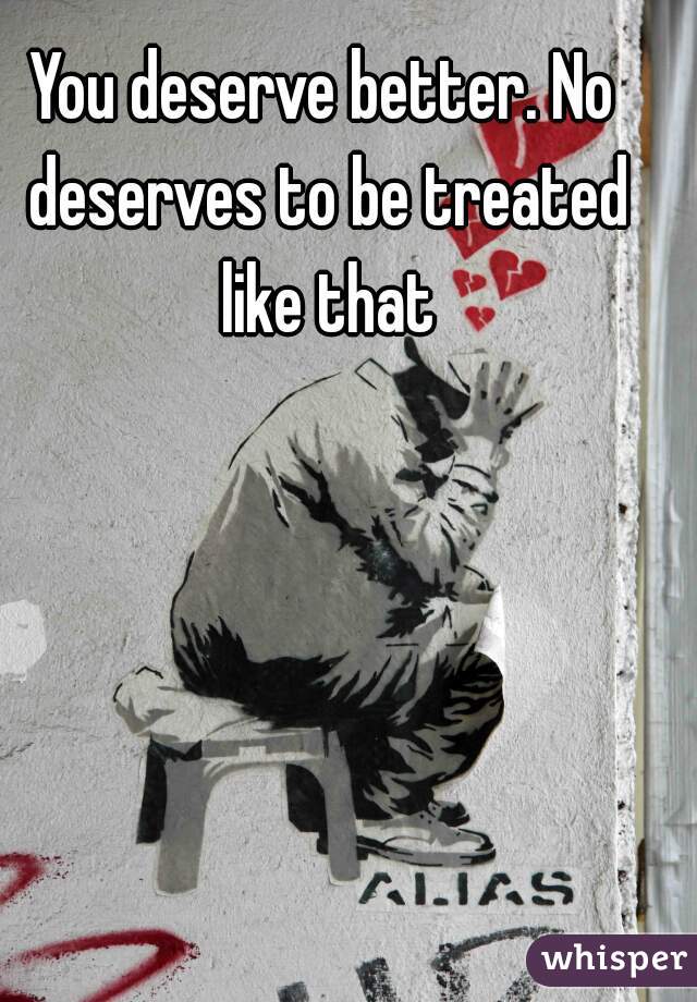 You deserve better. No deserves to be treated like that