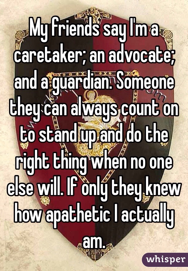 My friends say I'm a caretaker; an advocate; and a guardian. Someone they can always count on to stand up and do the right thing when no one else will. If only they knew how apathetic I actually am. 