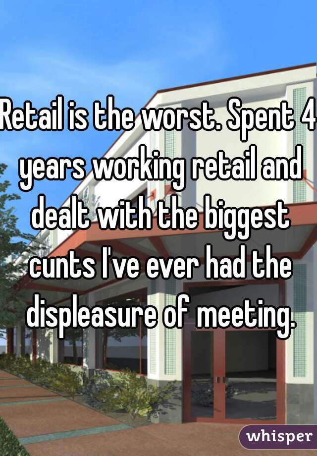 Retail is the worst. Spent 4 years working retail and dealt with the biggest cunts I've ever had the displeasure of meeting.
