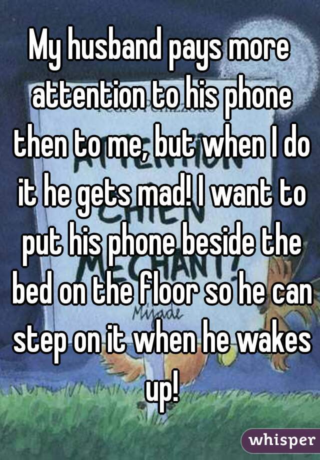 My husband pays more attention to his phone then to me, but when I do it he gets mad! I want to put his phone beside the bed on the floor so he can step on it when he wakes up!