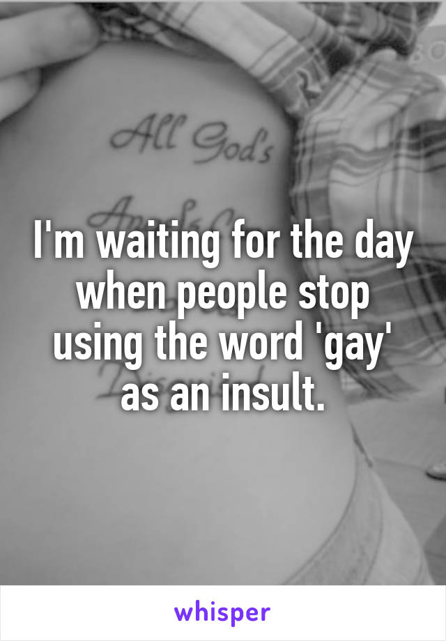 I'm waiting for the day when people stop using the word 'gay' as an insult.