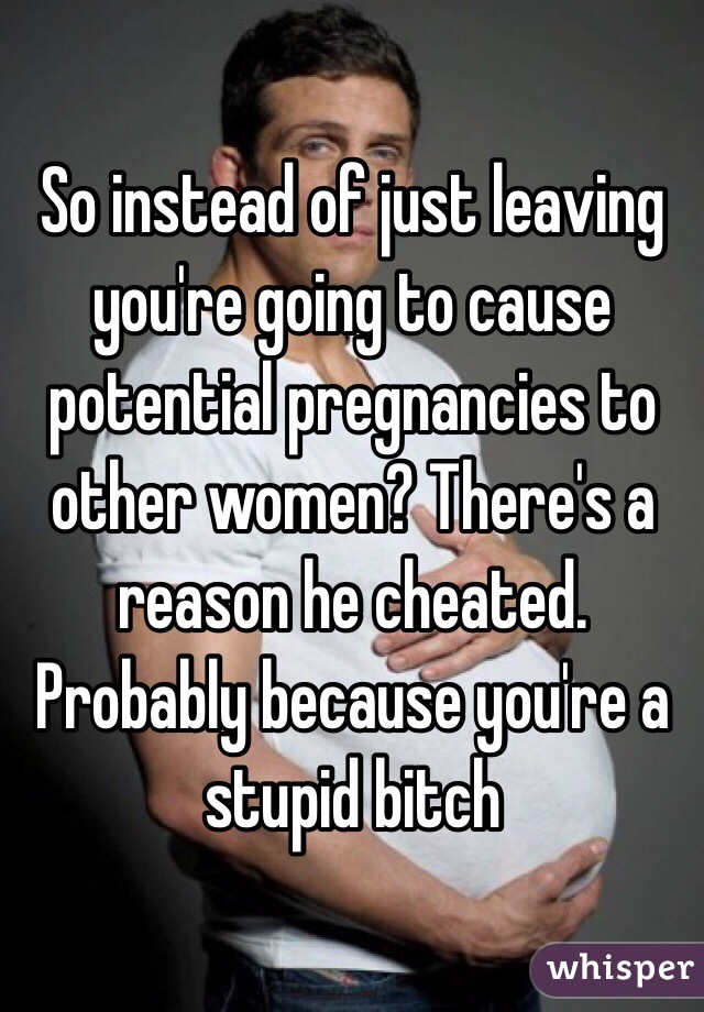 So instead of just leaving you're going to cause potential pregnancies to other women? There's a reason he cheated. Probably because you're a stupid bitch