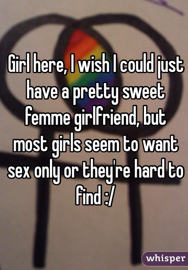 Girl here, I wish I could just have a pretty sweet femme girlfriend, but most girls seem to want sex only or they're hard to find :/