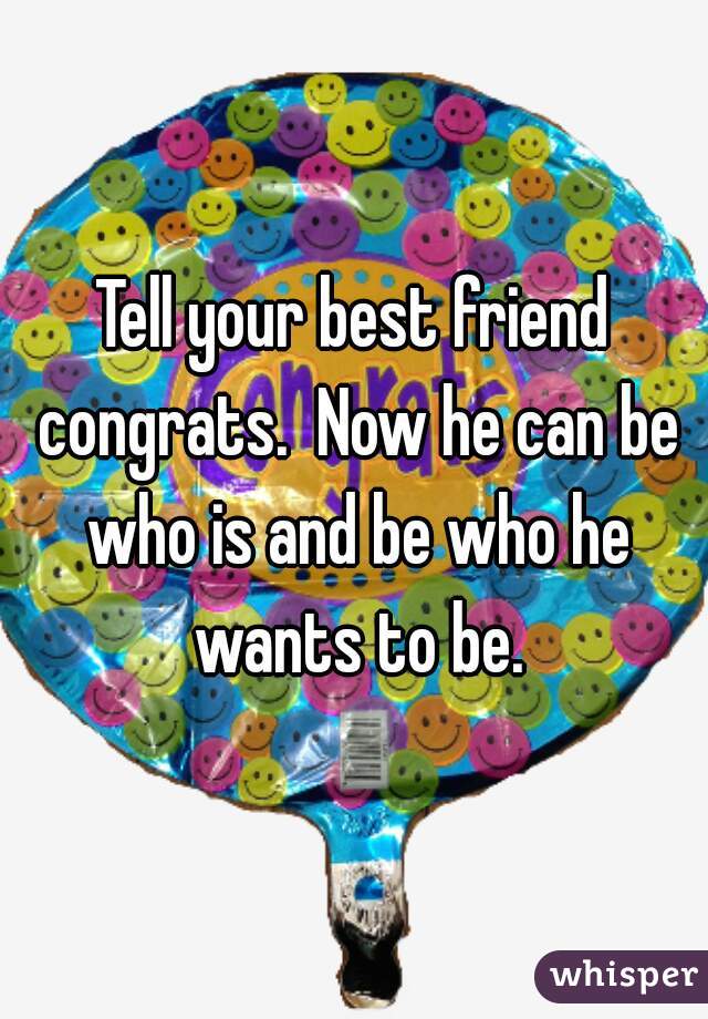 Tell your best friend congrats.  Now he can be who is and be who he wants to be.