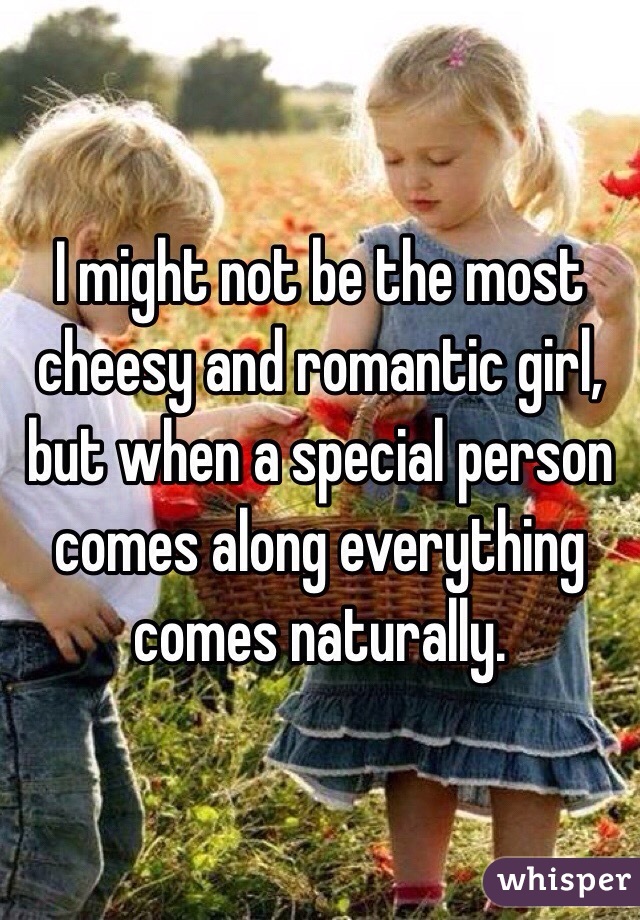 I might not be the most cheesy and romantic girl, but when a special person comes along everything comes naturally. 