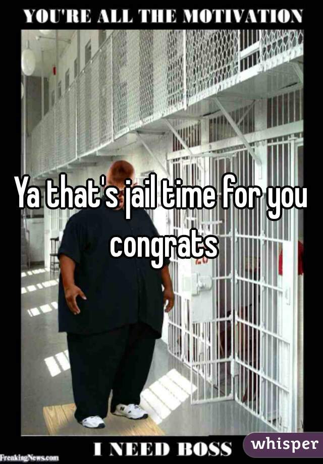 Ya that's jail time for you congrats