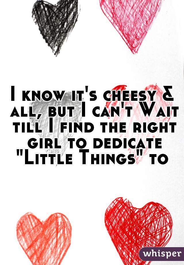 I know it's cheesy & all, but I can't Wait till I find the right girl to dedicate "Little Things" to 