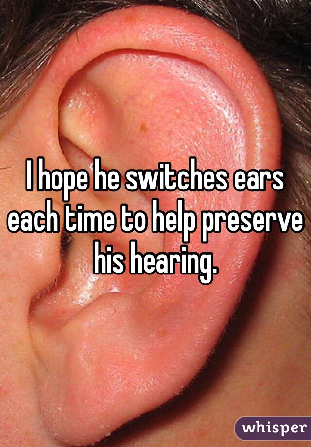 I hope he switches ears each time to help preserve his hearing. 