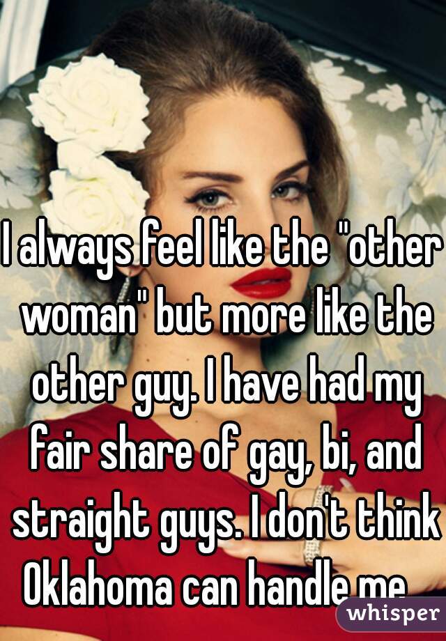 I always feel like the "other woman" but more like the other guy. I have had my fair share of gay, bi, and straight guys. I don't think Oklahoma can handle me...