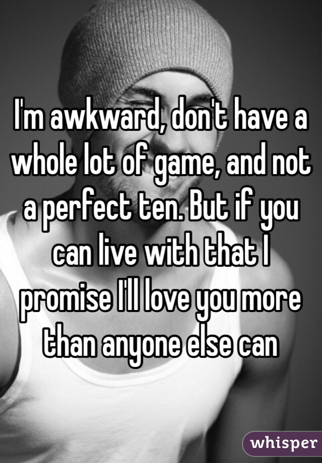 I'm awkward, don't have a whole lot of game, and not a perfect ten. But if you can live with that I promise I'll love you more than anyone else can 