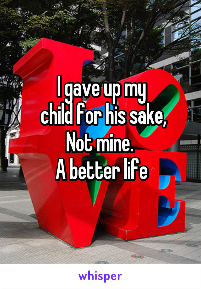 I gave up my
 child for his sake,
Not mine. 
A better life
