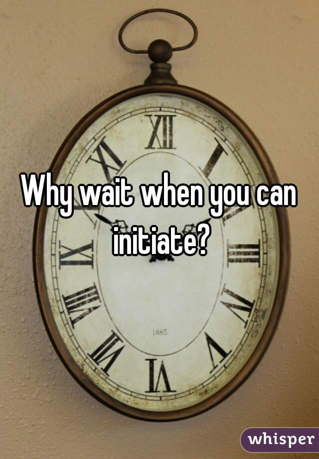 Why wait when you can initiate?