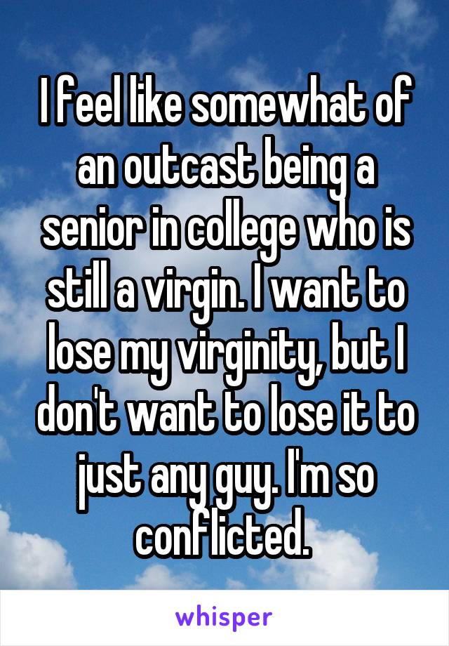 I feel like somewhat of an outcast being a senior in college who is still a virgin. I want to lose my virginity, but I don't want to lose it to just any guy. I'm so conflicted. 
