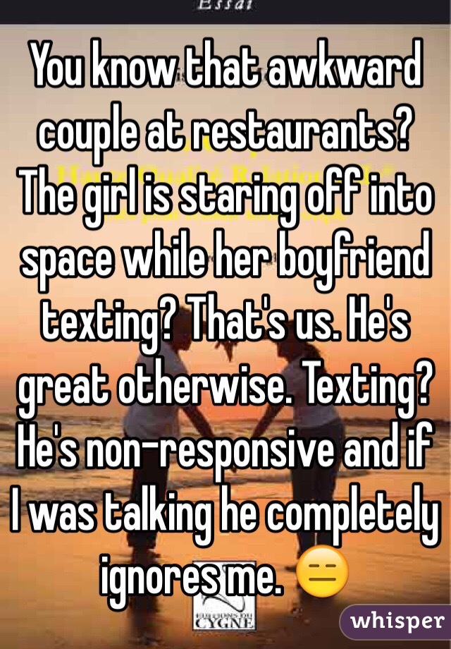 You know that awkward couple at restaurants? The girl is staring off into space while her boyfriend texting? That's us. He's great otherwise. Texting? He's non-responsive and if I was talking he completely ignores me. 😑