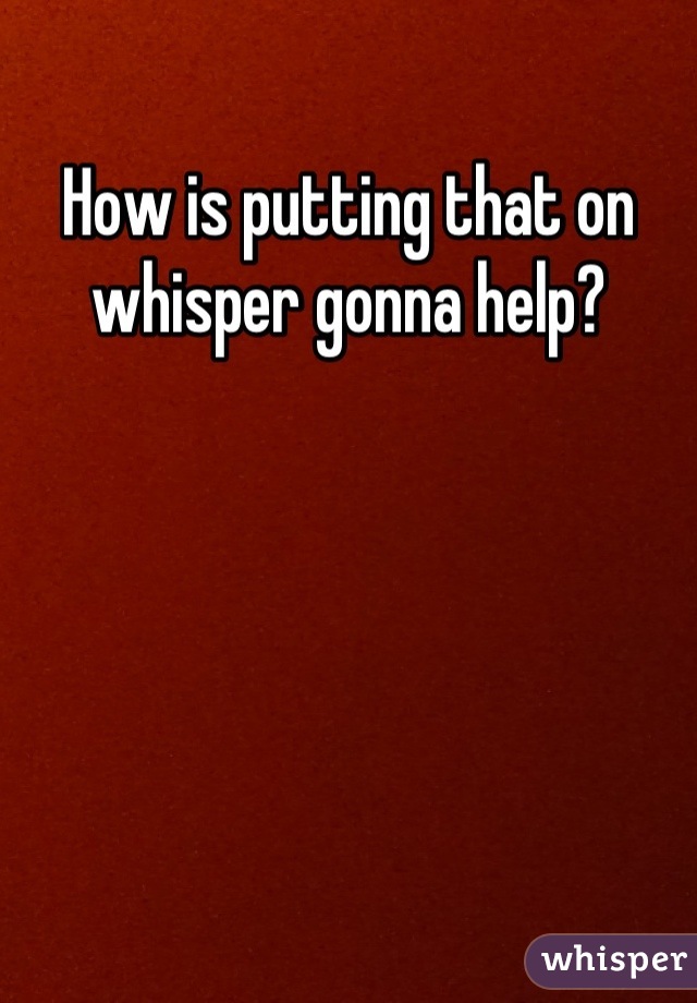 How is putting that on whisper gonna help?