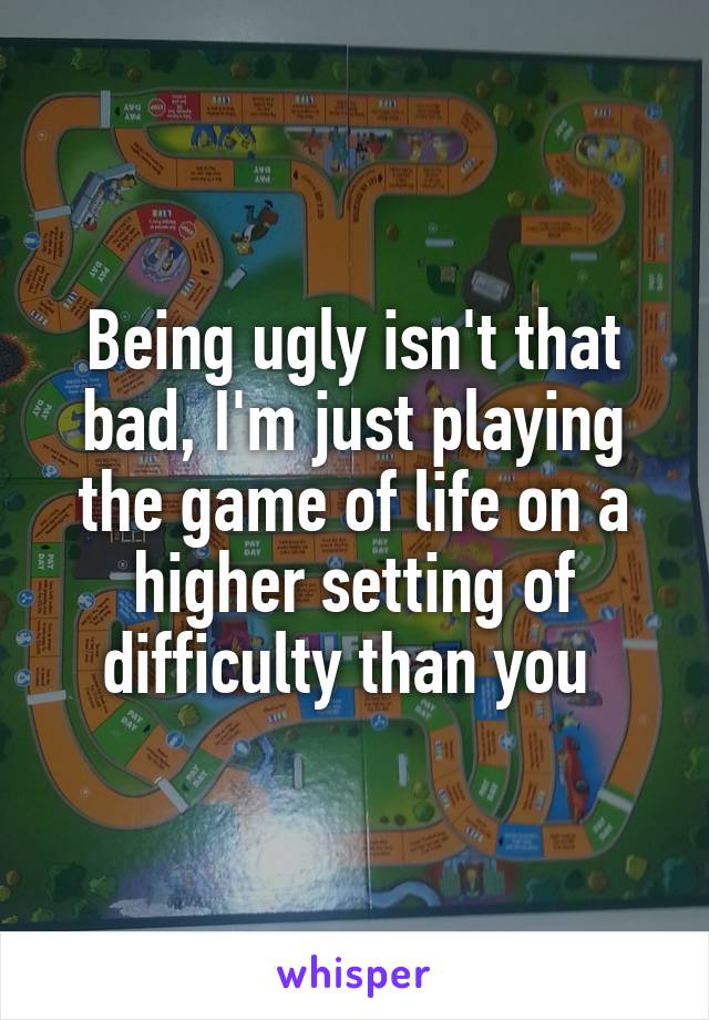 Being ugly isn't that bad, I'm just playing the game of life on a higher setting of difficulty than you 