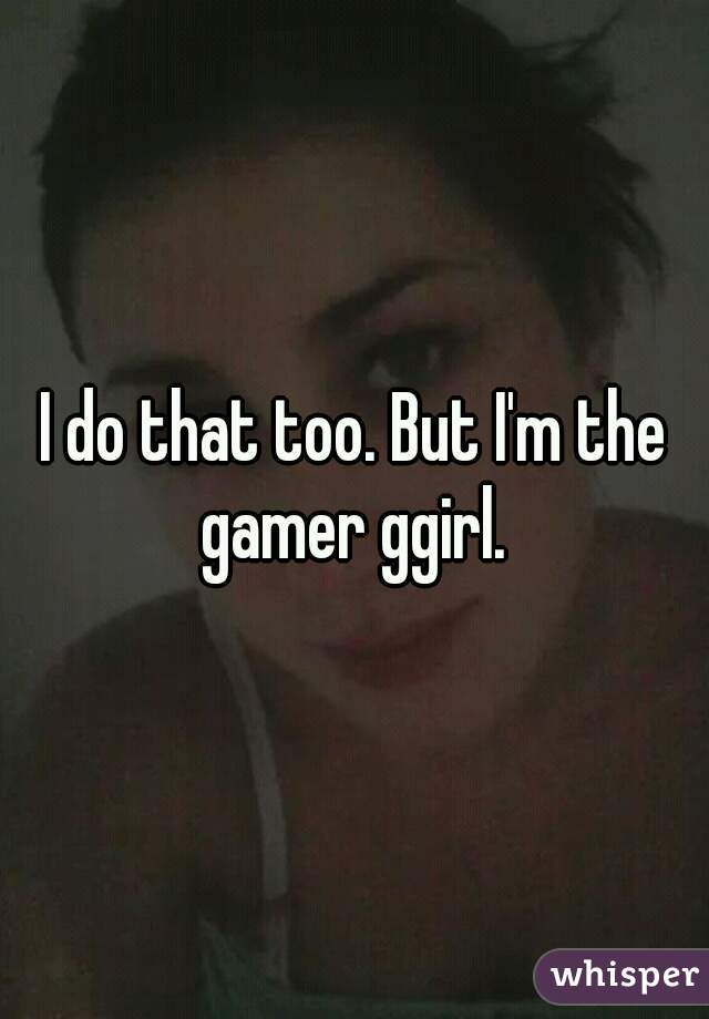 I do that too. But I'm the gamer ggirl. 