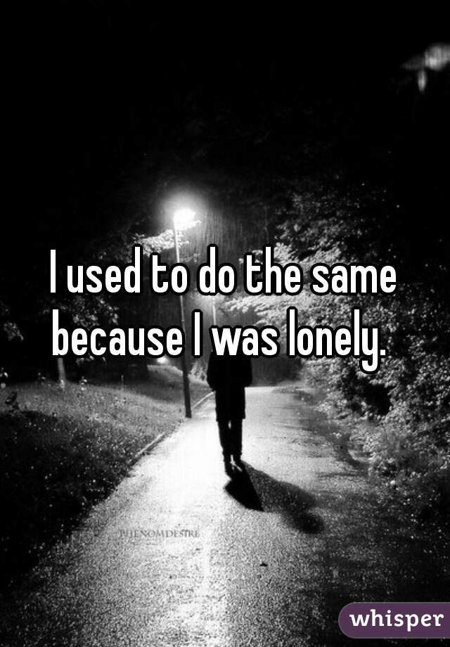 I used to do the same because I was lonely.  
