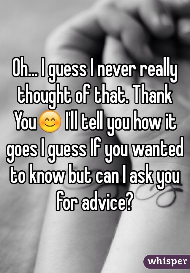 Oh... I guess I never really thought of that. Thank You😊 I'll tell you how it goes I guess If you wanted to know but can I ask you for advice?