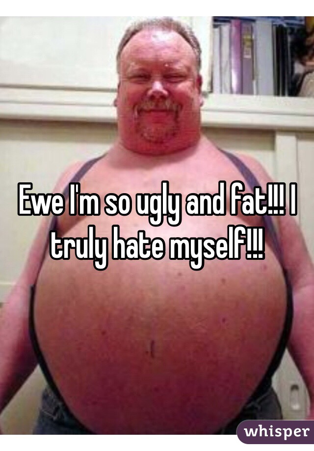 Ewe I'm so ugly and fat!!! I truly hate myself!!!