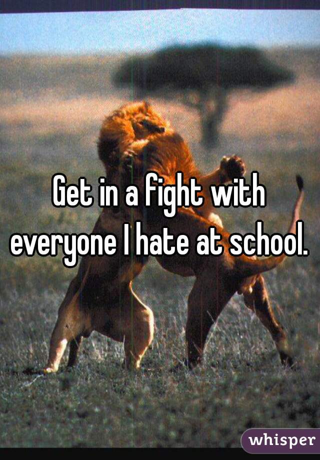 Get in a fight with everyone I hate at school. 