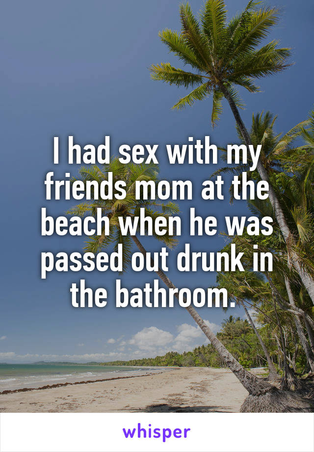 I had sex with my friends mom at the beach when he was passed out drunk in the bathroom. 