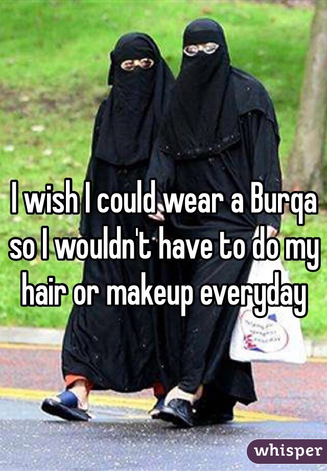 I wish I could wear a Burqa so I wouldn't have to do my hair or makeup everyday 