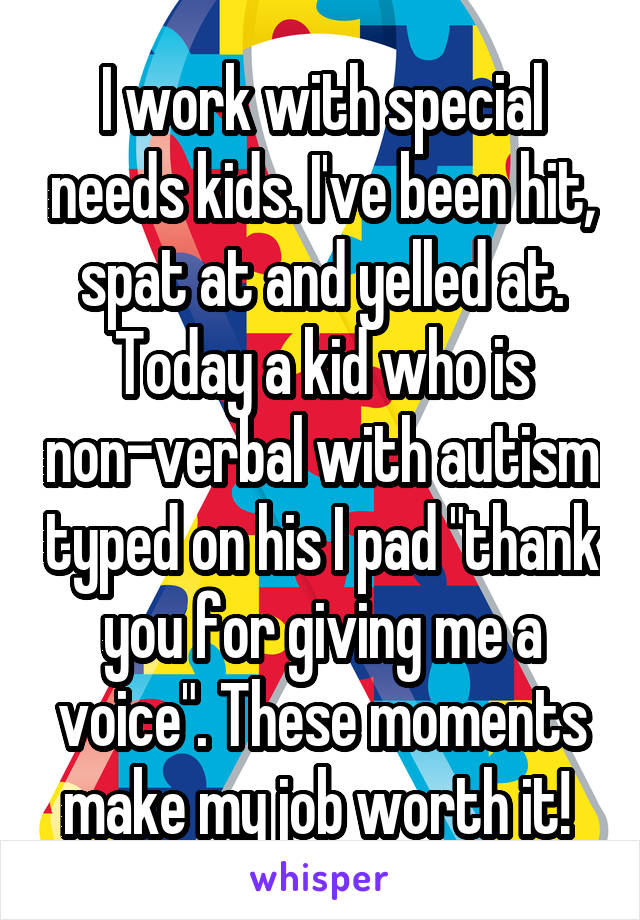 I work with special needs kids. I've been hit, spat at and yelled at. Today a kid who is non-verbal with autism typed on his I pad "thank you for giving me a voice". These moments make my job worth it! 