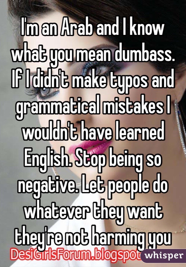 I'm an Arab and I know what you mean dumbass. If I didn't make typos and grammatical mistakes I wouldn't have learned English. Stop being so negative. Let people do whatever they want they're not harming you