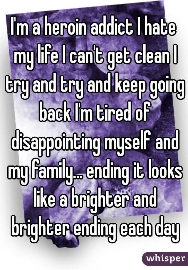 I'm a heroin addict I hate my life I can't get clean I try and try and keep going back I'm tired of disappointing myself and my family... ending it looks like a brighter and brighter ending each day