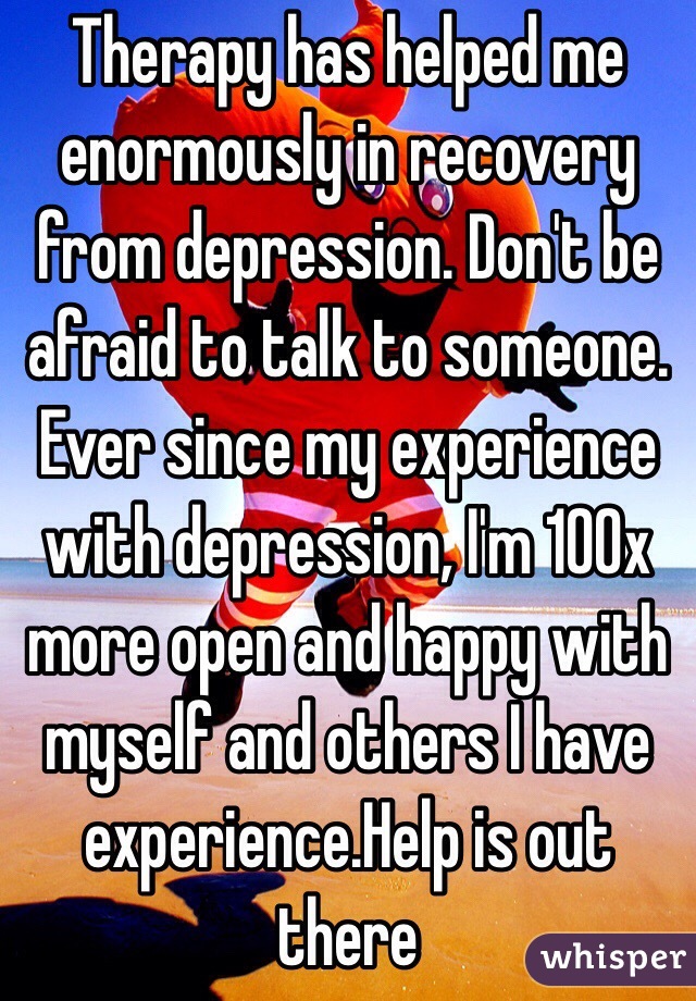 Therapy has helped me enormously in recovery from depression. Don't be afraid to talk to someone. Ever since my experience with depression, I'm 100x more open and happy with myself and others I have experience.Help is out there