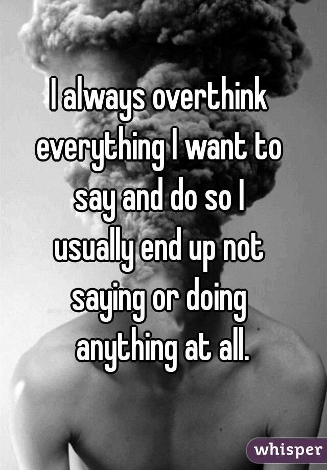 I always overthink 
everything I want to 
say and do so I 
usually end up not 
saying or doing 
anything at all.