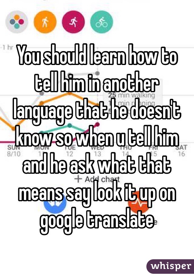 You should learn how to tell him in another language that he doesn't know so when u tell him and he ask what that means say look it up on google translate