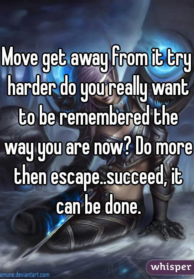 Move get away from it try harder do you really want to be remembered the way you are now? Do more then escape..succeed, it can be done.