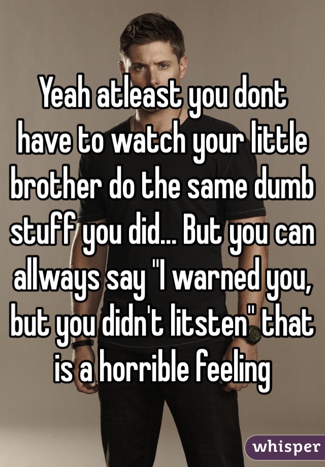 Yeah atleast you dont have to watch your little brother do the same dumb stuff you did... But you can allways say "I warned you, but you didn't litsten" that is a horrible feeling