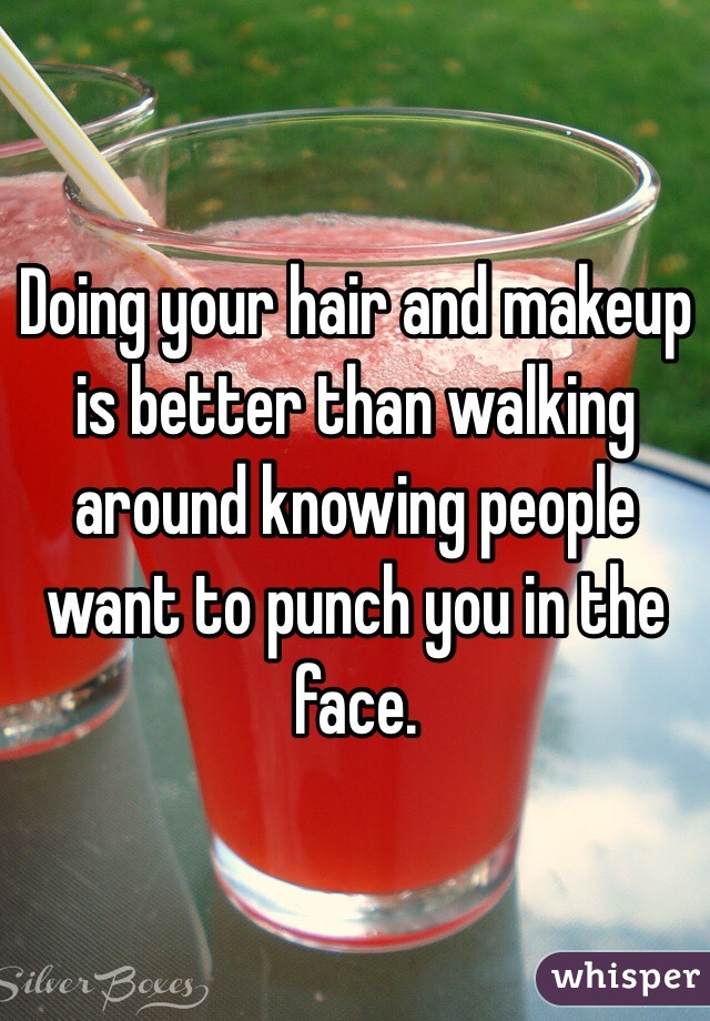 Doing your hair and makeup is better than walking around knowing people want to punch you in the face. 
