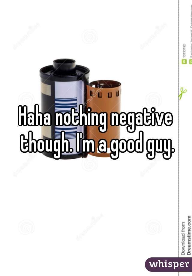 Haha nothing negative though. I'm a good guy.