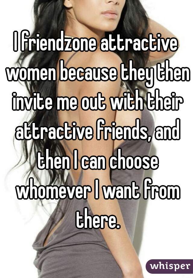 I friendzone attractive women because they then invite me out with their attractive friends, and then I can choose whomever I want from there.