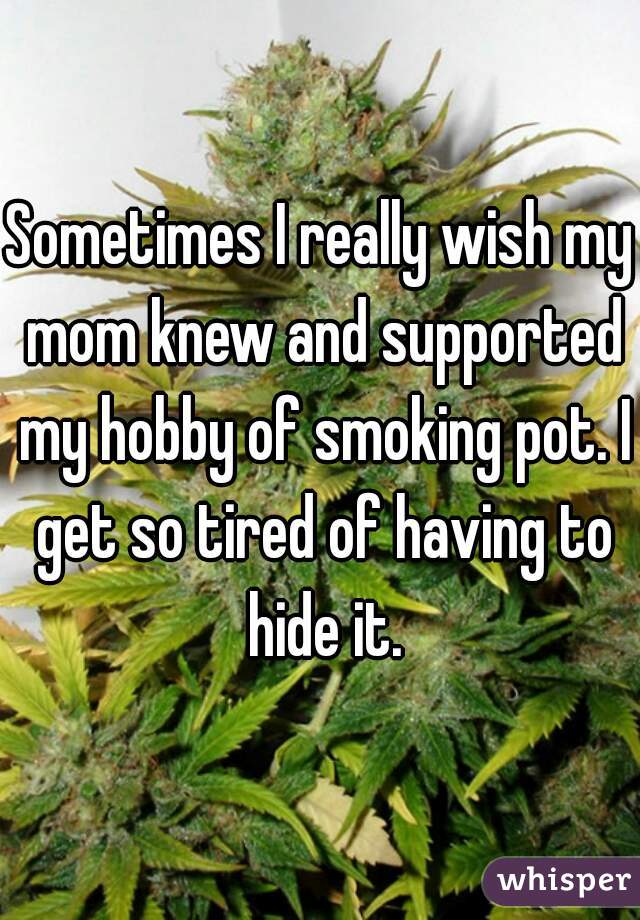 Sometimes I really wish my mom knew and supported my hobby of smoking pot. I get so tired of having to hide it.