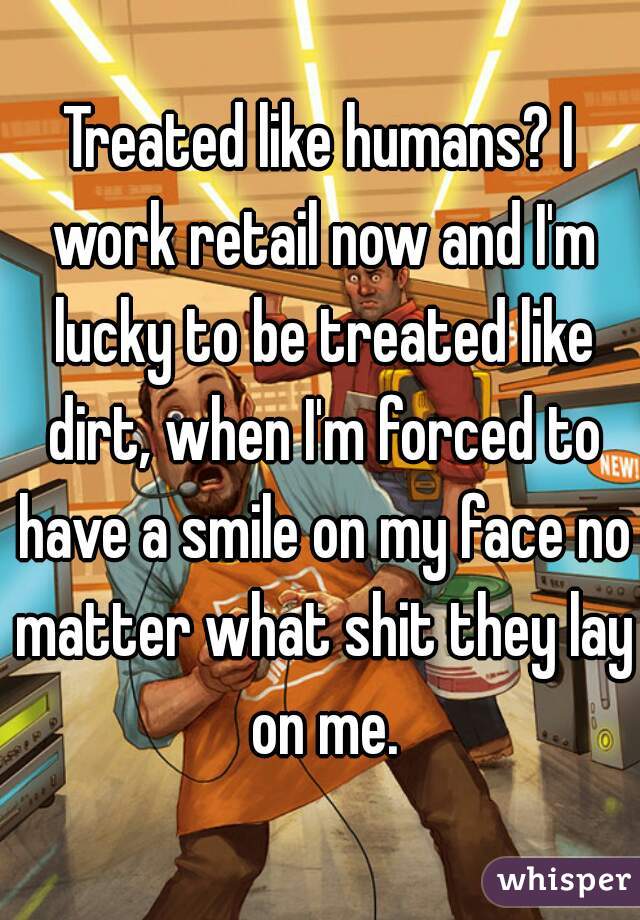 Treated like humans? I work retail now and I'm lucky to be treated like dirt, when I'm forced to have a smile on my face no matter what shit they lay on me.
