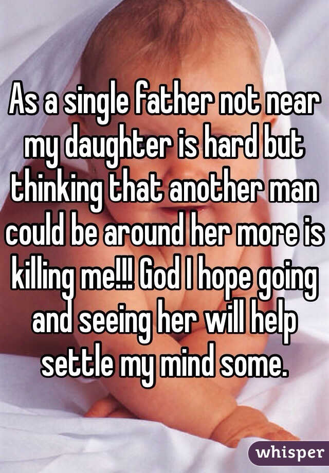 As a single father not near my daughter is hard but thinking that another man could be around her more is killing me!!! God I hope going and seeing her will help settle my mind some. 