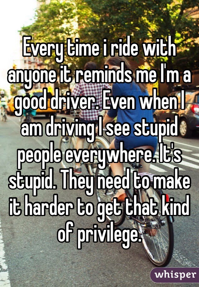 Every time i ride with anyone it reminds me I'm a good driver. Even when I am driving I see stupid people everywhere. It's stupid. They need to make it harder to get that kind of privilege. 
