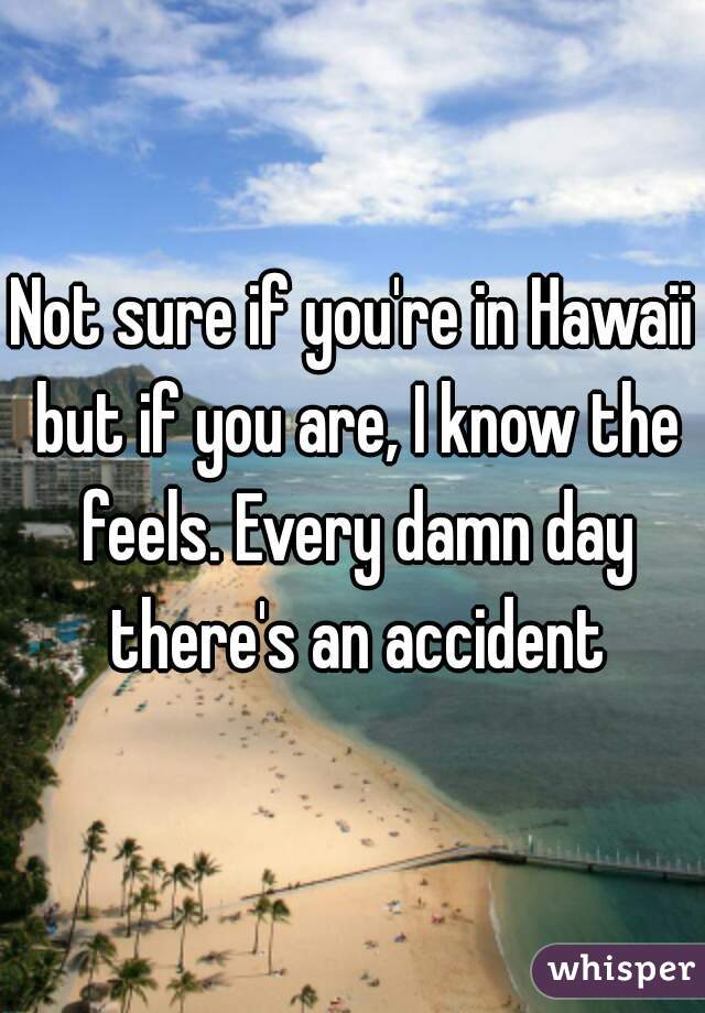 Not sure if you're in Hawaii but if you are, I know the feels. Every damn day there's an accident