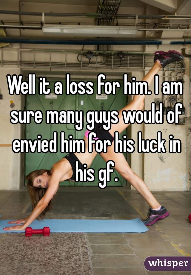 Well it a loss for him. I am sure many guys would of envied him for his luck in his gf.