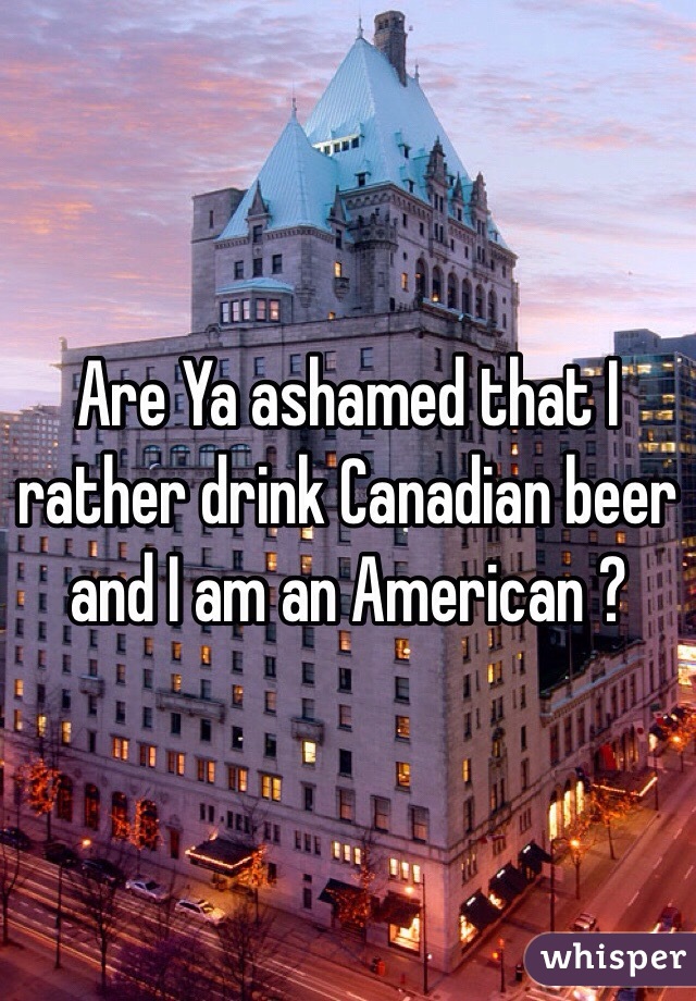 Are Ya ashamed that I rather drink Canadian beer and I am an American ?