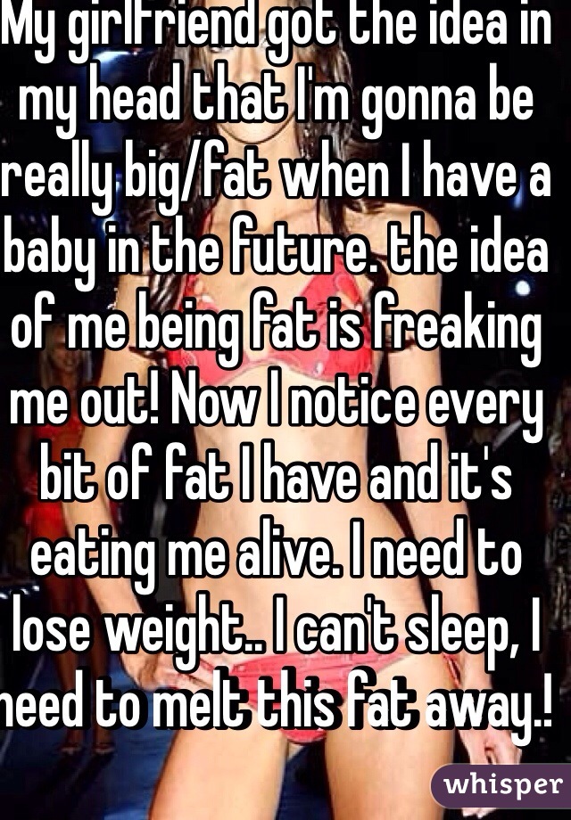 My girlfriend got the idea in my head that I'm gonna be really big/fat when I have a baby in the future. the idea of me being fat is freaking me out! Now I notice every bit of fat I have and it's eating me alive. I need to lose weight.. I can't sleep, I need to melt this fat away.! 