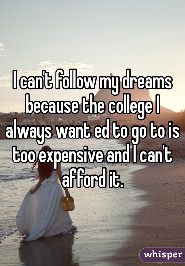 I can't follow my dreams because the college I always want ed to go to is too expensive and I can't afford it.