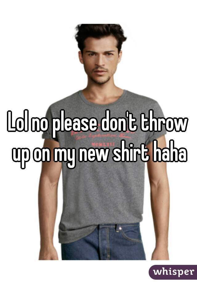 Lol no please don't throw up on my new shirt haha