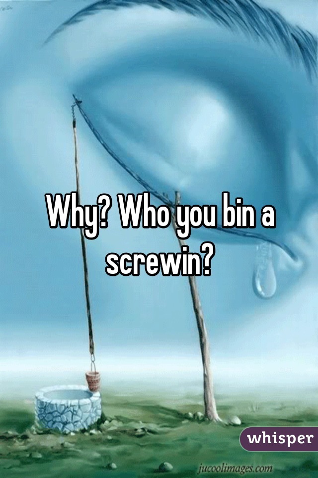 Why? Who you bin a screwin?